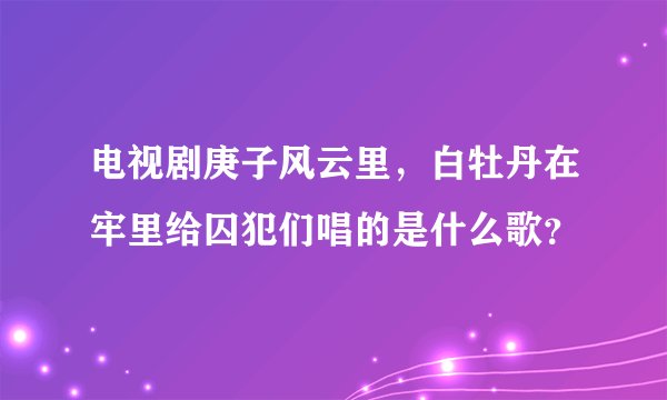 电视剧庚子风云里，白牡丹在牢里给囚犯们唱的是什么歌？