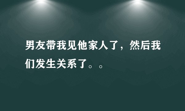 男友带我见他家人了，然后我们发生关系了。。