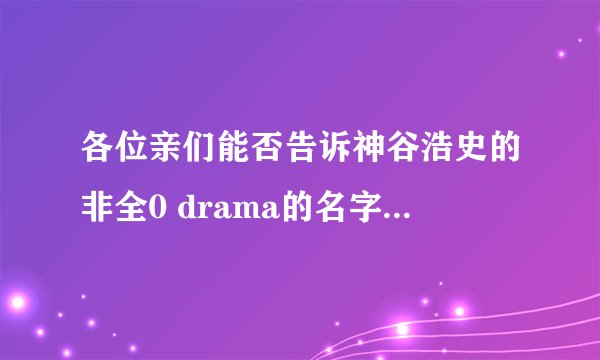 各位亲们能否告诉神谷浩史的非全0 drama的名字，并且列表是和谁对手戏的，谢谢！