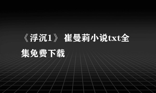 《浮沉1》 崔曼莉小说txt全集免费下载