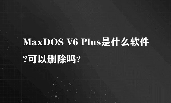 MaxDOS V6 Plus是什么软件?可以删除吗?