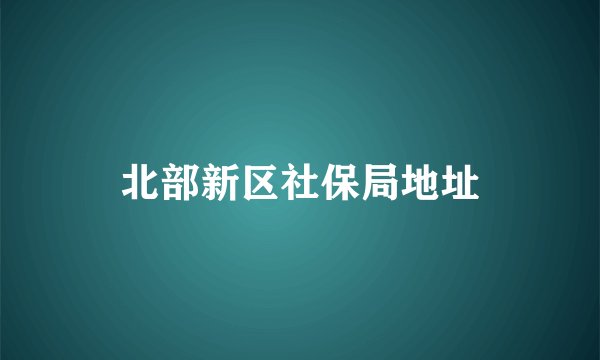 北部新区社保局地址