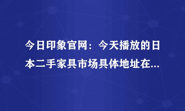 今日印象官网：今天播放的日本二手家具市场具体地址在哪里？谢谢