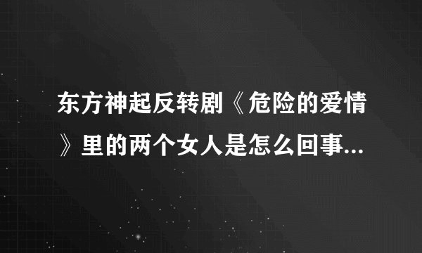 东方神起反转剧《危险的爱情》里的两个女人是怎么回事啊，讲什么的啊