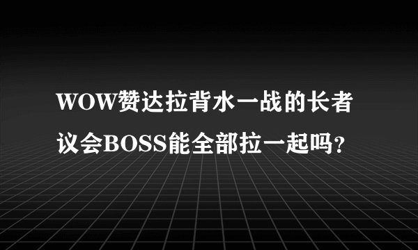 WOW赞达拉背水一战的长者议会BOSS能全部拉一起吗？