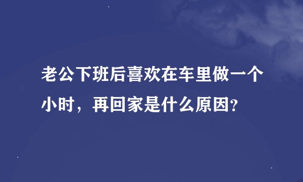 老公下班后喜欢在车里做一个小时，再回家是什么原因？