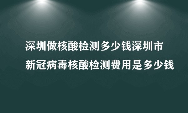 深圳做核酸检测多少钱深圳市新冠病毒核酸检测费用是多少钱