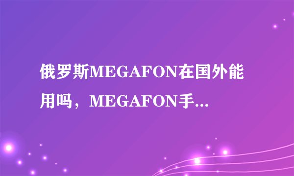 俄罗斯MEGAFON在国外能用吗，MEGAFON手机套餐资费及激活方法
