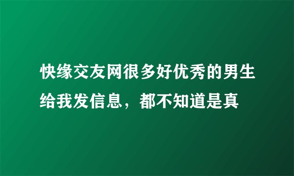 快缘交友网很多好优秀的男生给我发信息，都不知道是真
