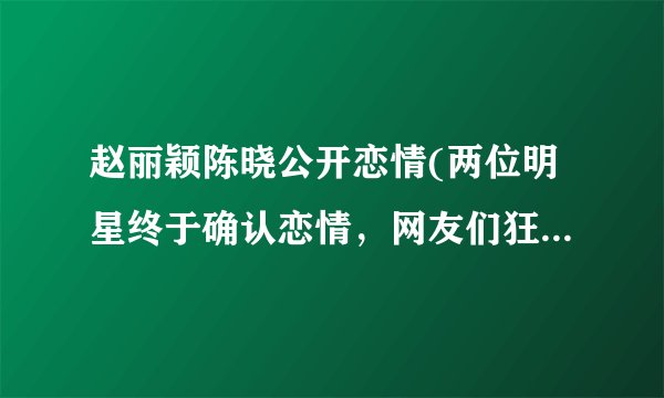 赵丽颖陈晓公开恋情(两位明星终于确认恋情,网友们狂热祝福!)
