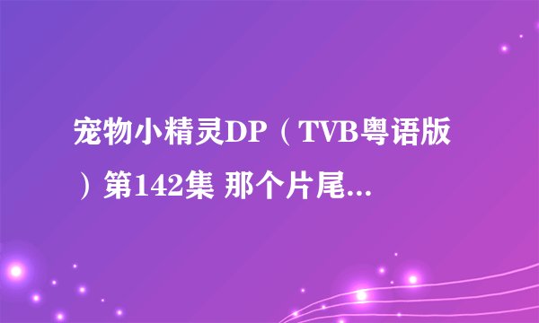 宠物小精灵DP（TVB粤语版）第142集 那个片尾曲的名字叫什么，还有要邮箱的留了。最好是那在酷狗找的到的。