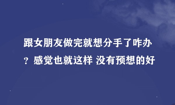 跟女朋友做完就想分手了咋办？感觉也就这样 没有预想的好