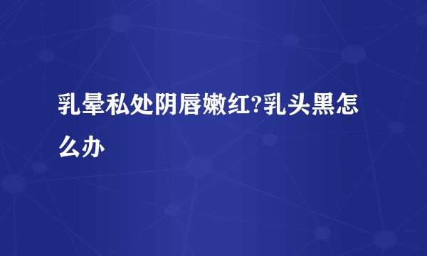 乳晕私处阴唇嫩红?乳头黑怎么办
