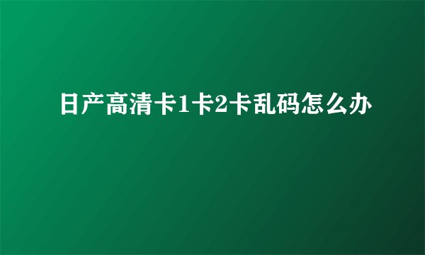 日产高清卡1卡2卡乱码怎么办