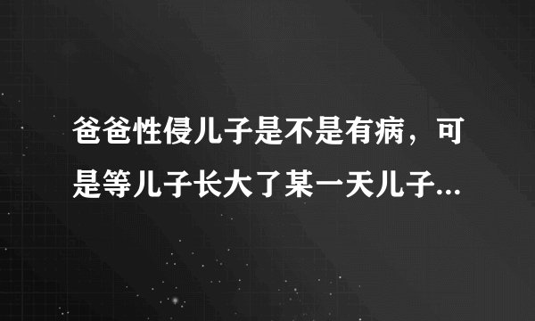 爸爸性侵儿子是不是有病，可是等儿子长大了某一天儿子找过了他老爸！他老爸跪下亲口说知道错了当时儿子原