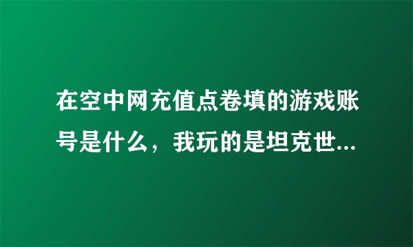 在空中网充值点卷填的游戏账号是什么，我玩的是坦克世界，急！谢谢