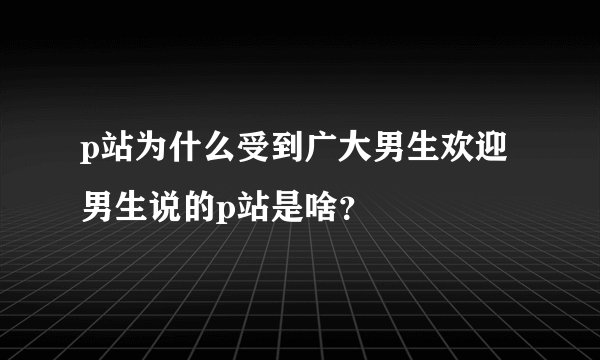 p站为什么受到广大男生欢迎 男生说的p站是啥？