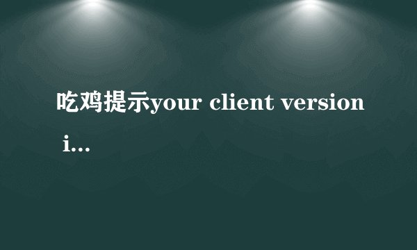 吃鸡提示your client version is.please exit the game and upte to3.6.4to join game 验证完整性没问题