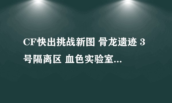 CF快出挑战新图 骨龙遗迹 3号隔离区 血色实验室 是真的么 出点给力的挑战图 生化僵尸跟玩具一样 出点吓人的