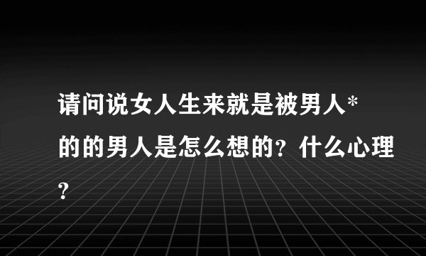 请问说女人生来就是被男人*的的男人是怎么想的？什么心理？