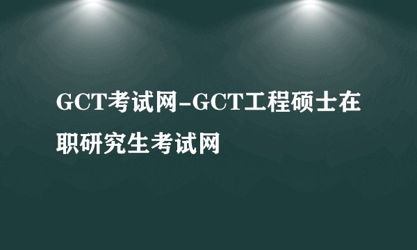 GCT考试网-GCT工程硕士在职研究生考试网