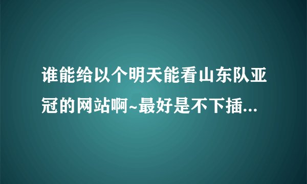 谁能给以个明天能看山东队亚冠的网站啊~最好是不下插件直接能网页看的不卡的~呵呵~谢谢~