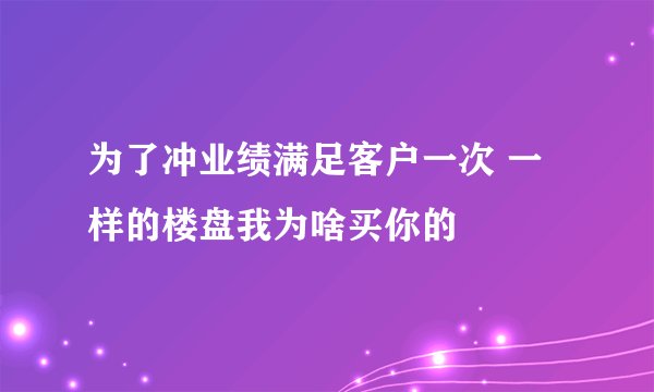 为了冲业绩满足客户一次 一样的楼盘我为啥买你的