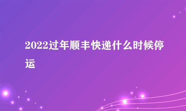 2022过年顺丰快递什么时候停运