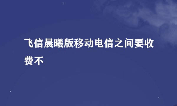 飞信晨曦版移动电信之间要收费不