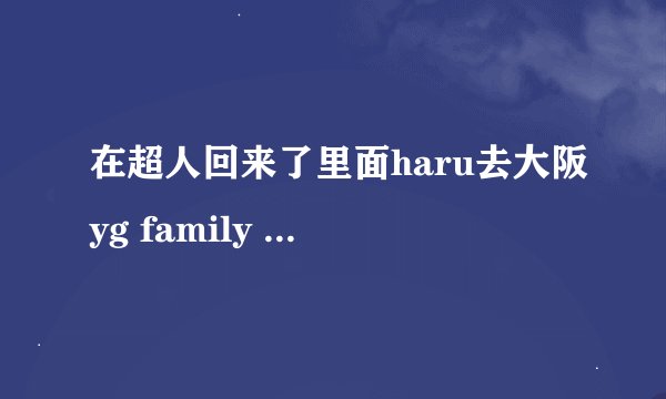 在超人回来了里面haru去大阪yg family 演唱会上,bigbang唱的那首歌叫什么名字？不