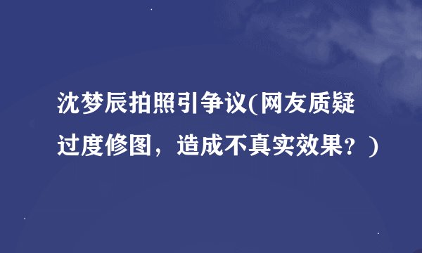 沈梦辰拍照引争议(网友质疑过度修图，造成不真实效果？)