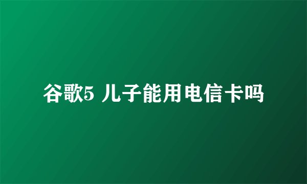 谷歌5 儿子能用电信卡吗