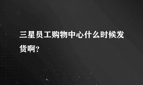三星员工购物中心什么时候发货啊？