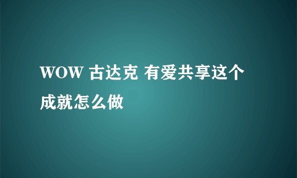 WOW 古达克 有爱共享这个成就怎么做