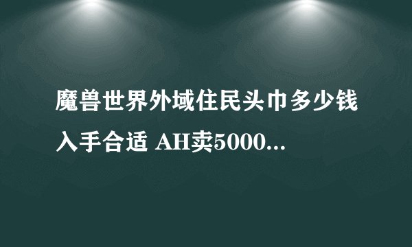 魔兽世界外域住民头巾多少钱入手合适 AH卖5000G左右值得入手么？我是亡灵 幻化什么头部好看！我全身都是红