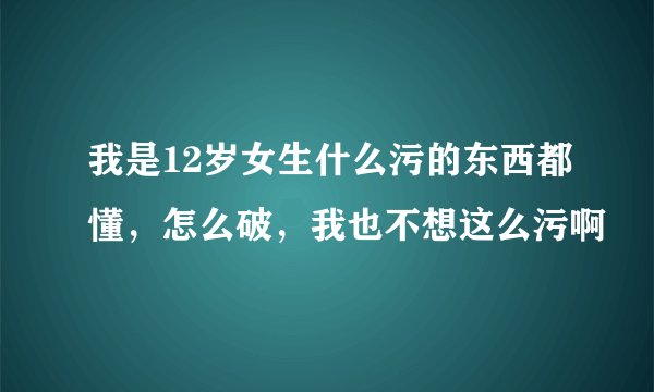 我是12岁女生什么污的东西都懂，怎么破，我也不想这么污啊