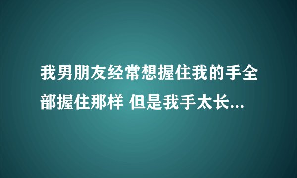 我男朋友经常想握住我的手全部握住那样 但是我手太长了他握不住我好恨我自己怎么办 为什么我不能小巧？