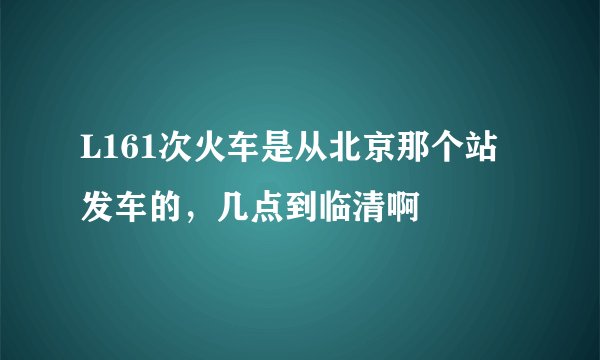L161次火车是从北京那个站发车的，几点到临清啊