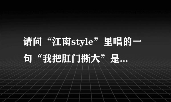 请问“江南style”里唱的一句“我把肛门撕大”是什么意思？