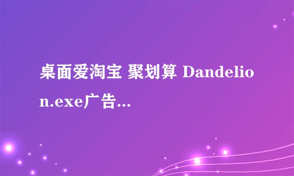 桌面爱淘宝 聚划算 Dandelion.exe广告是什么病毒