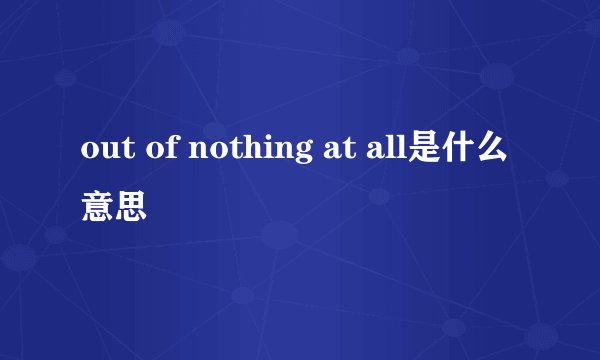out of nothing at all是什么意思