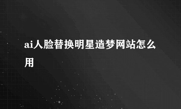 ai人脸替换明星造梦网站怎么用