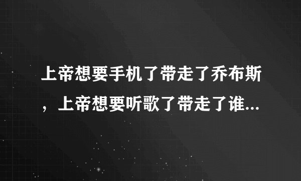 上帝想要手机了带走了乔布斯，上帝想要听歌了带走了谁谁谁，上帝想要司机了带走了谁谁谁。 求完