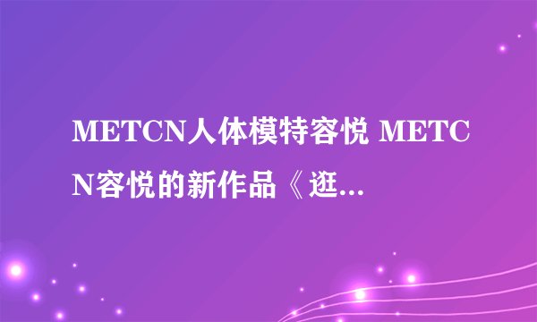 METCN人体模特容悦 METCN容悦的新作品《逛》哪里有高清下载?