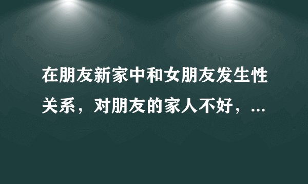 在朋友新家中和女朋友发生性关系，对朋友的家人不好，有什么忌讳？