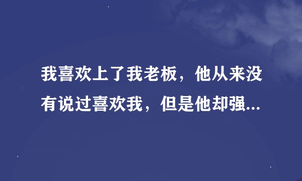 我喜欢上了我老板，他从来没有说过喜欢我，但是他却强行要了我，跟我一起的时间他总那么温柔，体贴，一起
