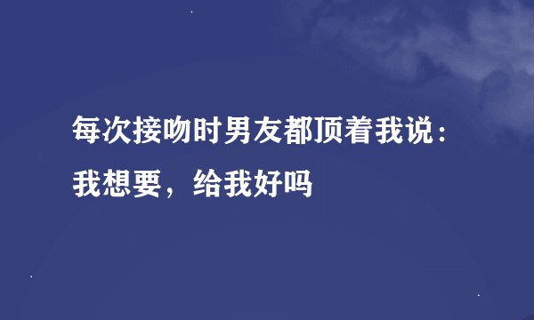 每次接吻时男友都顶着我说：我想要，给我好吗