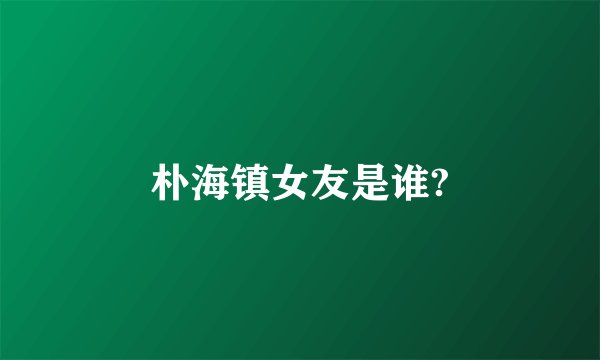 朴海镇女友是谁?