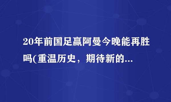 20年前国足赢阿曼今晚能再胜吗(重温历史，期待新的胜利！)