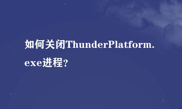 如何关闭ThunderPlatform.exe进程？